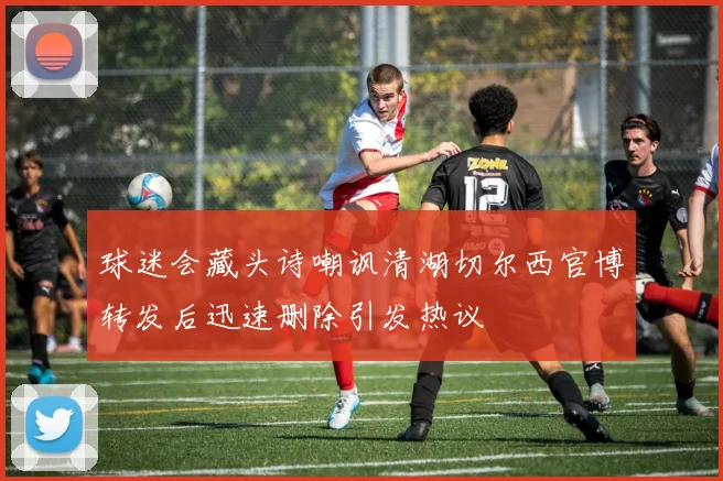 球迷会藏头诗嘲讽清湖切尔西官博转发后迅速删除引发热议