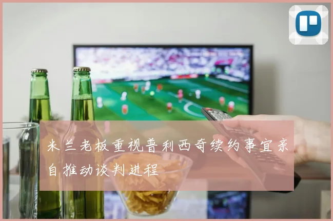 米兰老板重视普利西奇续约事宜亲自推动谈判进程