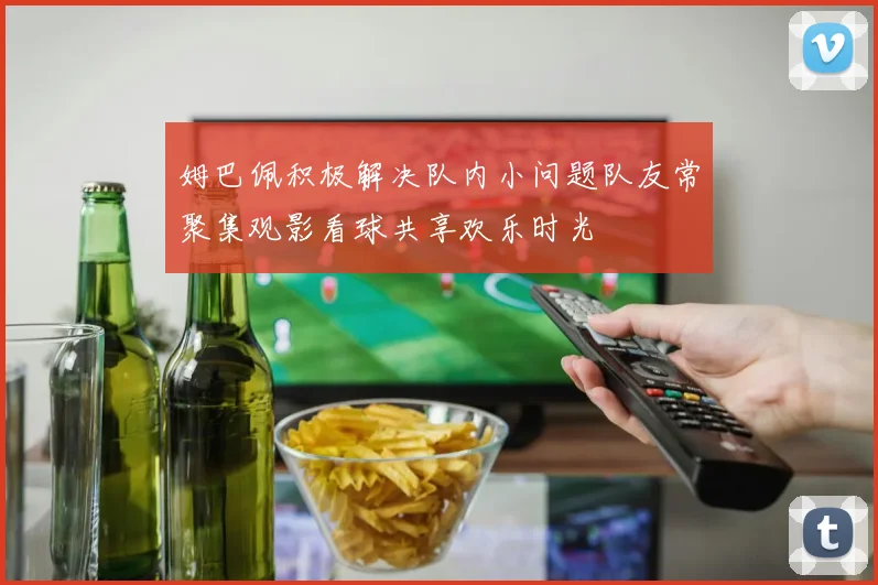 姆巴佩积极解决队内小问题队友常聚集观影看球共享欢乐时光